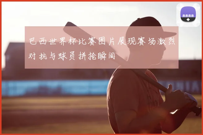 巴西世界杯比赛图片展现赛场激烈对抗与球员拼抢瞬间