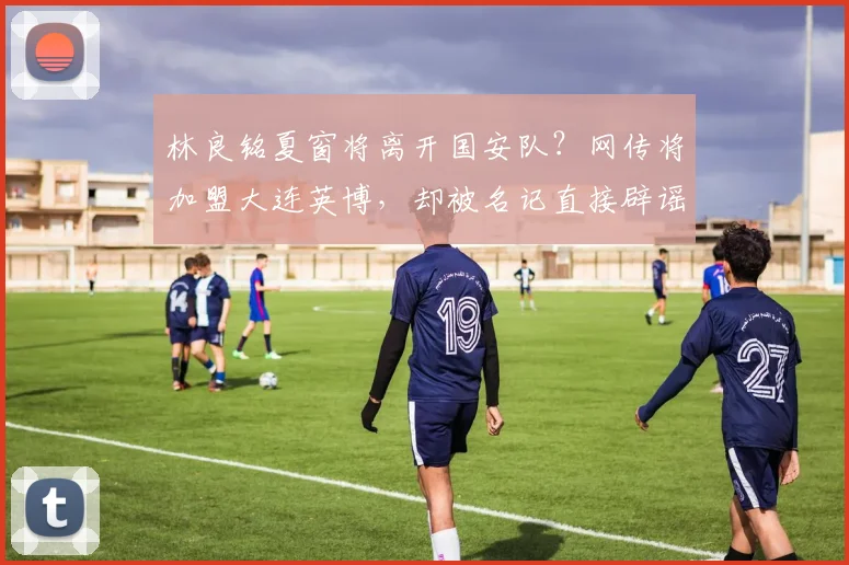 林良铭夏窗将离开国安队？网传将加盟大连英博，却被名记直接辟谣