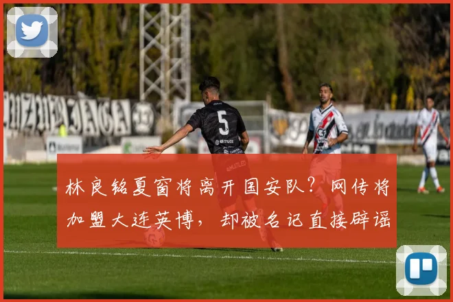 林良铭夏窗将离开国安队？网传将加盟大连英博，却被名记直接辟谣