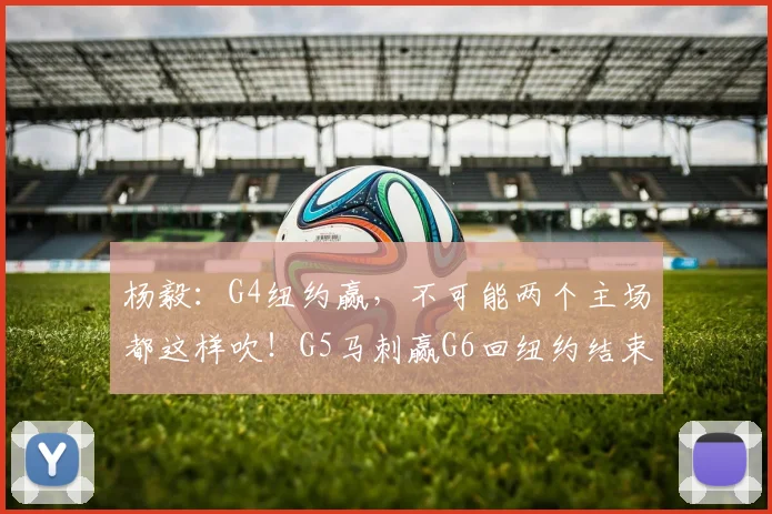 杨毅：G4纽约赢，不可能两个主场都这样吹！G5马刺赢G6回纽约结束