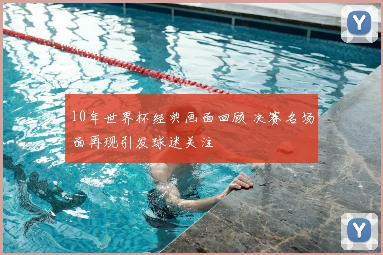 10年世界杯经典画面回顾 决赛名场面再现引发球迷关注