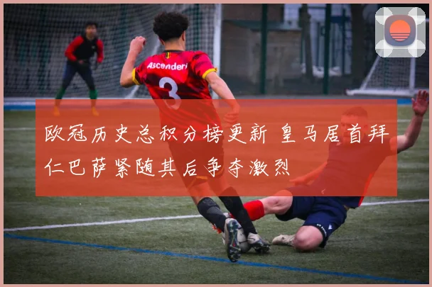 欧冠历史总积分榜更新 皇马居首拜仁巴萨紧随其后争夺激烈