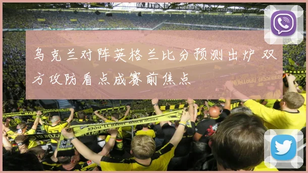 乌克兰对阵英格兰比分预测出炉 双方攻防看点成赛前焦点