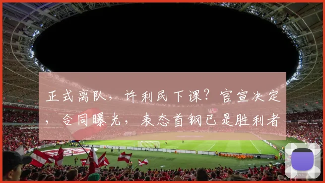 正式离队，许利民下课？官宣决定，合同曝光，表态首钢已是胜利者