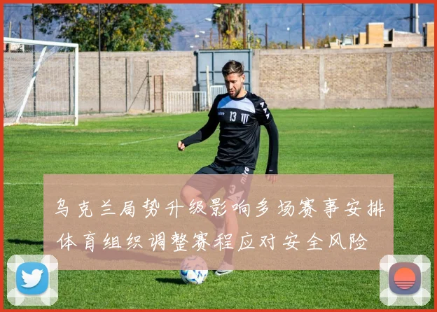 乌克兰局势升级影响多场赛事安排 体育组织调整赛程应对安全风险