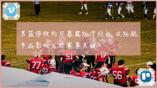 男篮惨败约旦暴露防守短板 攻防脱节成影响后续赛事关键