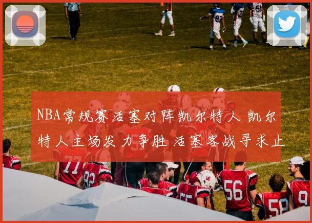 NBA常规赛活塞对阵凯尔特人 凯尔特人主场发力争胜 活塞客战寻求止跌