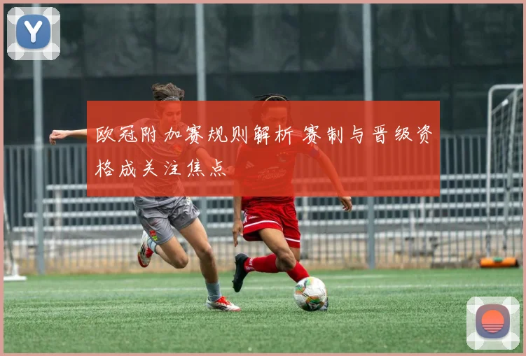 欧冠附加赛规则解析 赛制与晋级资格成关注焦点