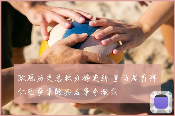 欧冠历史总积分榜更新 皇马居首拜仁巴萨紧随其后争夺激烈