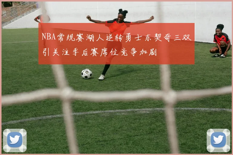 NBA常规赛湖人逆转勇士东契奇三双引关注季后赛席位竞争加剧