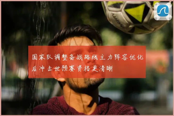 国家队调整备战路线主力阵容优化后冲击世预赛资格更清晰