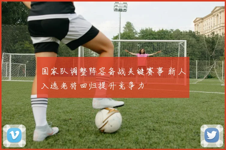 国家队调整阵容备战关键赛事 新人入选老将回归提升竞争力