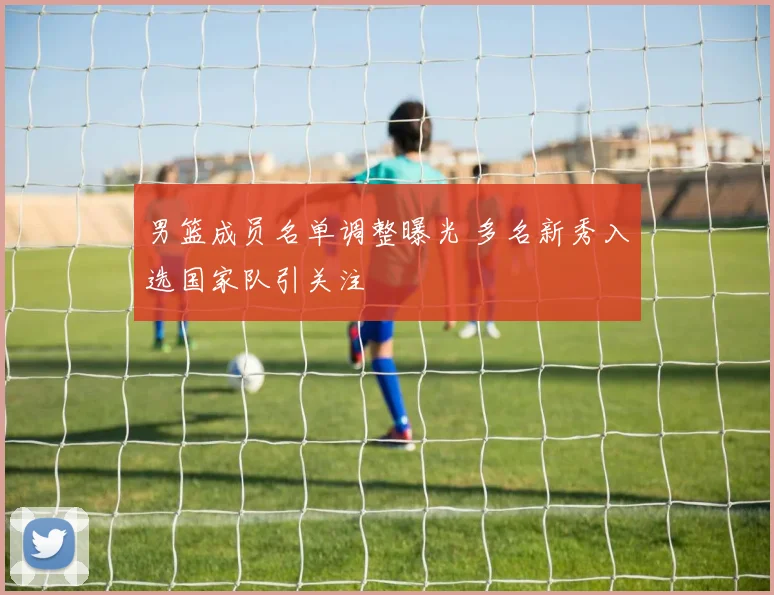 男篮成员名单调整曝光 多名新秀入选国家队引关注