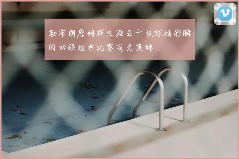 勒布朗詹姆斯生涯五十佳球精彩瞬间回顾经典比赛高光集锦