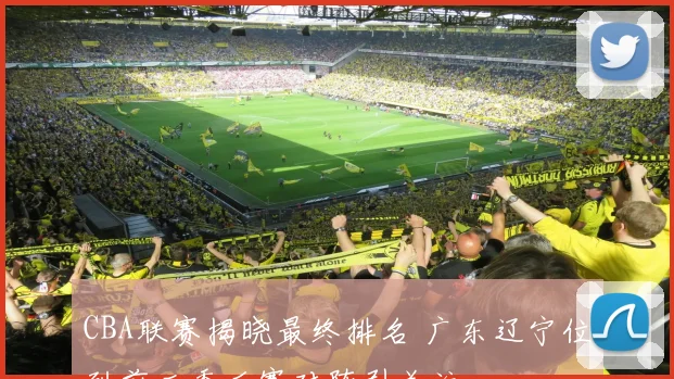 CBA联赛揭晓最终排名 广东辽宁位列前二季后赛对阵引关注